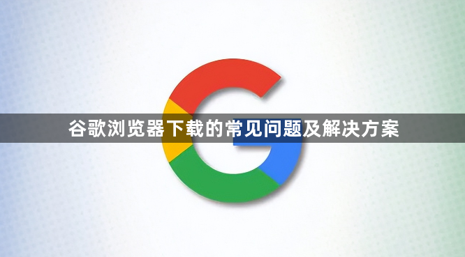谷歌浏览器下载的常见问题及解决方案1