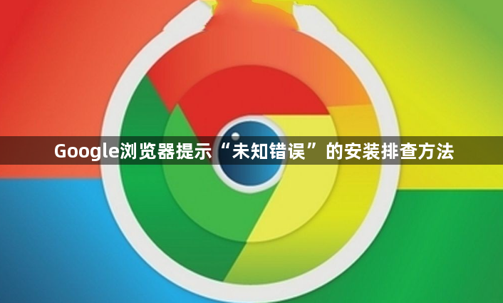 Google浏览器提示“未知错误”的安装排查方法1