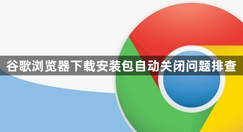 谷歌浏览器下载安装包自动关闭问题排查1