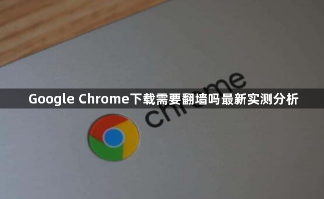 Google Chrome下载需要翻墙吗最新实测分析1