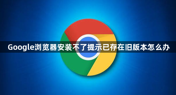 Google浏览器安装不了提示已存在旧版本怎么办1
