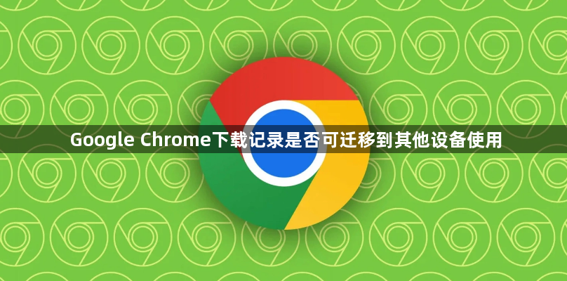 Google Chrome下载记录是否可迁移到其他设备使用1