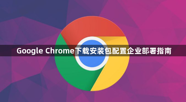 Google Chrome下载安装包配置企业部署指南1