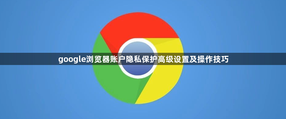 google浏览器账户隐私保护高级设置及操作技巧1