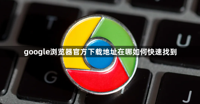 google浏览器官方下载地址在哪如何快速找到1