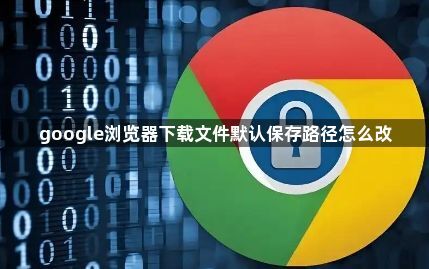google浏览器下载文件默认保存路径怎么改1