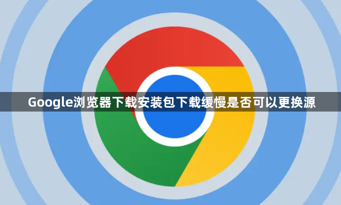 Google浏览器下载安装包下载缓慢是否可以更换源1