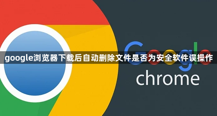google浏览器下载后自动删除文件是否为安全软件误操作1