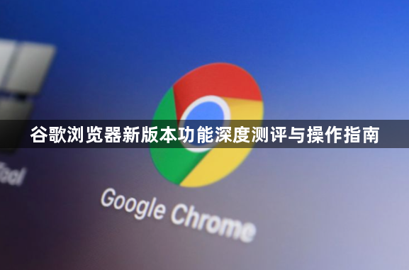 谷歌浏览器新版本功能深度测评与操作指南1