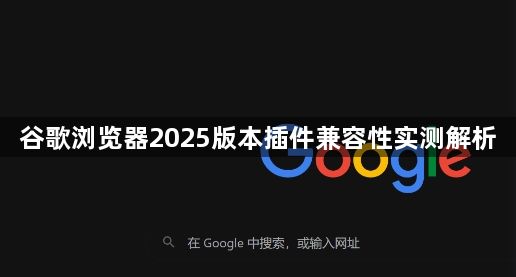 谷歌浏览器2025版本插件兼容性实测解析1