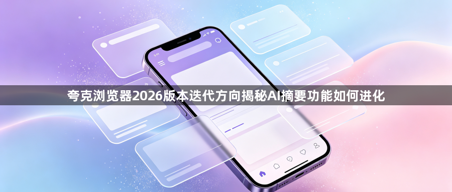 夸克浏览器2026版本迭代方向揭秘AI摘要功能如何进化1
